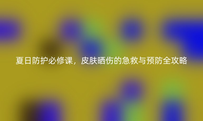 夏日防護(hù)必修課，皮膚曬傷的急救與預(yù)防全攻略