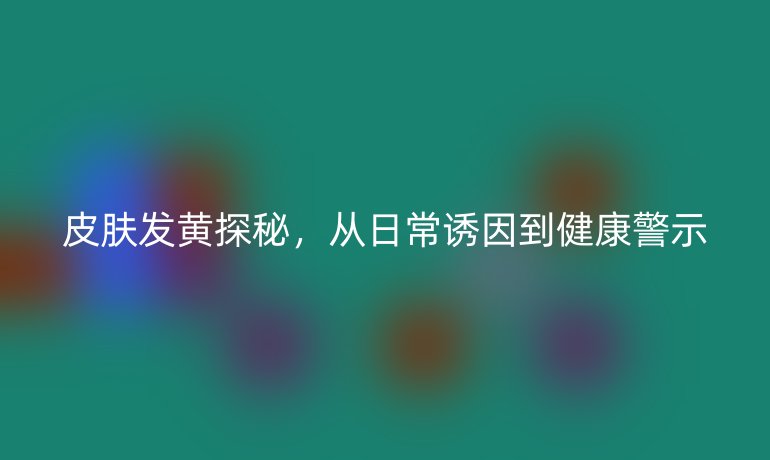 皮膚發(fā)黃探秘，從日常誘因到健康警示