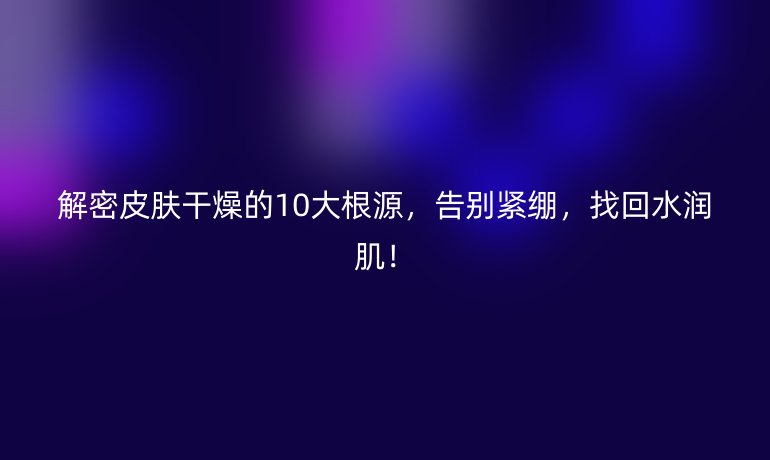 解密皮膚干燥的10大根源,告別緊繃,找回水潤(rùn)??!