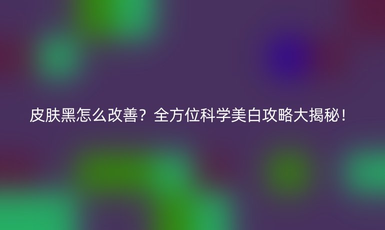 皮膚黑怎么改善?全方位科學美白攻略大揭秘!