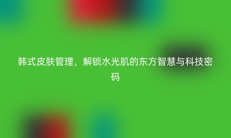 韓式皮膚管理，解鎖水光肌的東方智慧與科技密碼