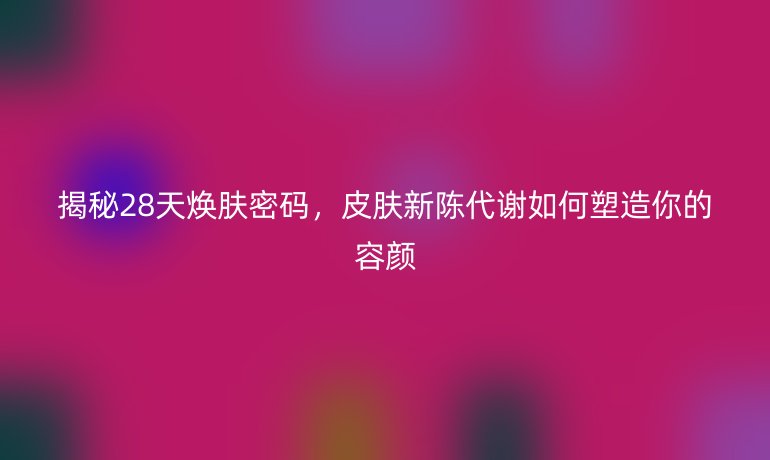 揭秘28天煥膚密碼,皮膚新陳代謝如何塑造你的容顏