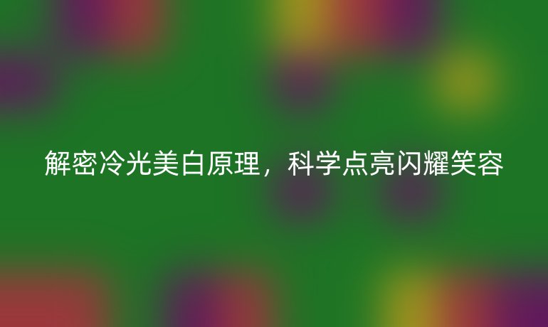解密冷光美白原理,科學(xué)點(diǎn)亮閃耀笑容