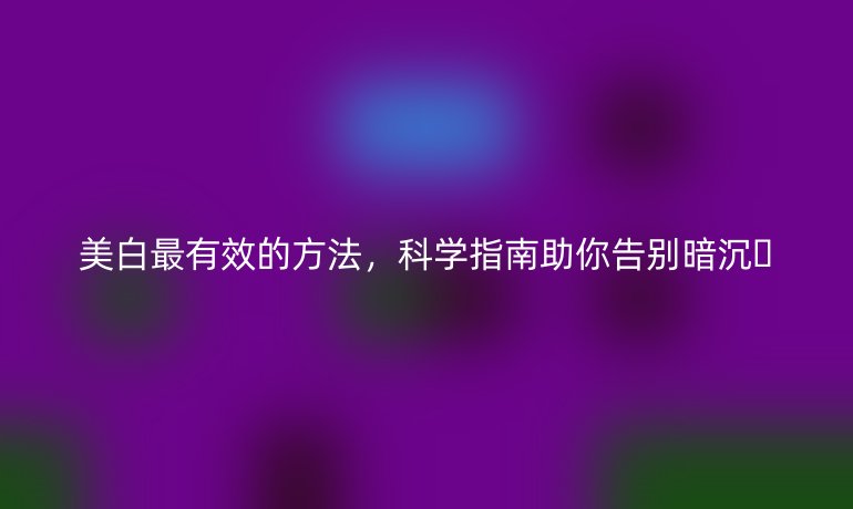 美白最有效的方法，科學(xué)指南助你告別暗沉??