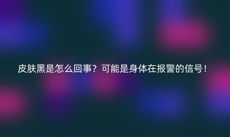 皮膚黑是怎么回事？可能是身體在報警的信號！