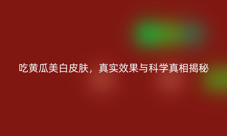 吃黃瓜美白皮膚，真實(shí)效果與科學(xué)真相揭秘