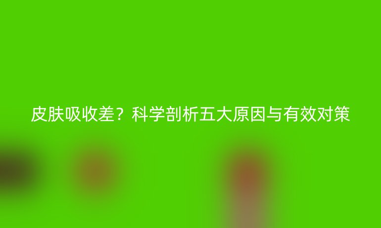 皮膚吸收差？科學(xué)剖析五大原因與有效對(duì)策