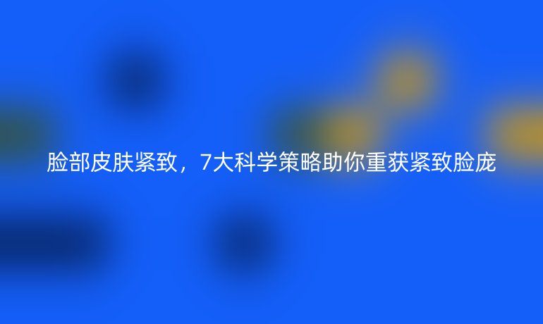 臉部皮膚緊致，7大科學(xué)策略助你重獲緊致臉龐