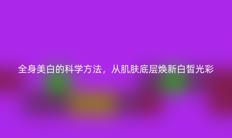 全身美白的科學(xué)方法，從肌膚底層煥新白皙光彩