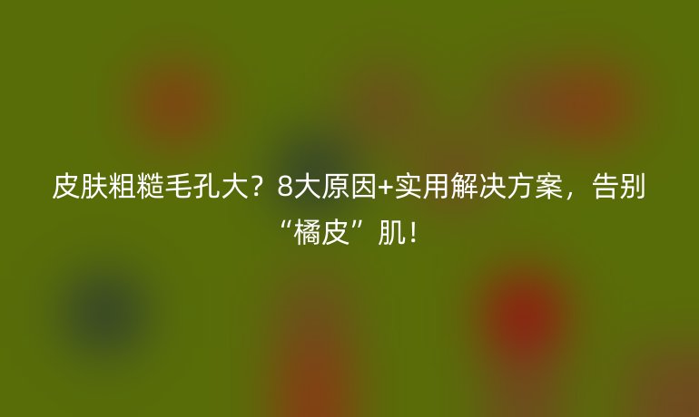 皮膚粗糙毛孔大?8大原因+實(shí)用解決方案,告別“橘皮”??!