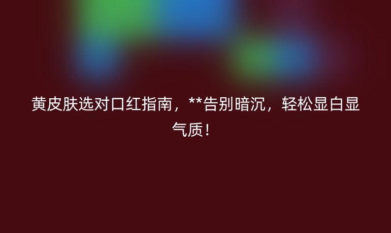 黃皮膚選對口紅指南，**告別暗沉，輕松顯白顯氣質(zhì)！