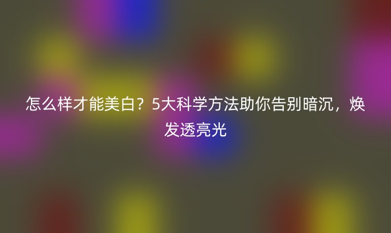 怎么樣才能美白?5大科學(xué)方法助你告別暗沉,煥發(fā)透亮光