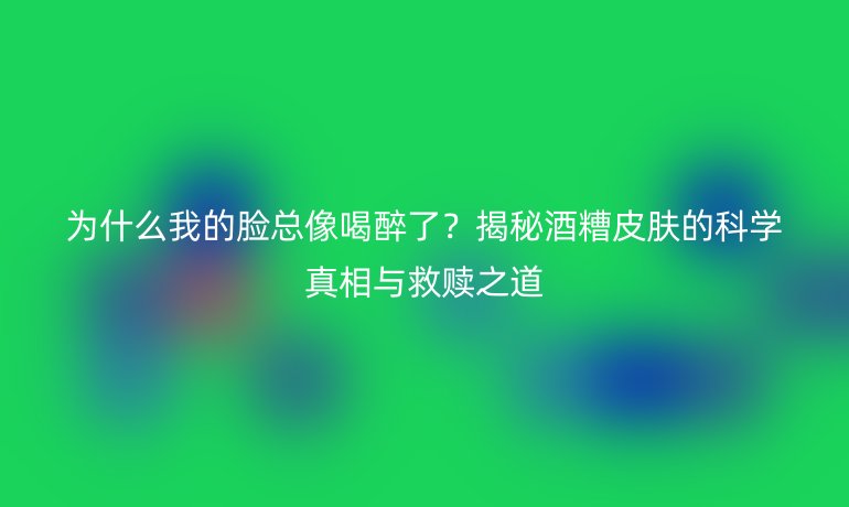 為什么我的臉總像喝醉了?揭秘酒糟皮膚的科學(xué)真相與救贖之道