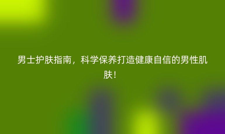 男士護膚指南,科學保養(yǎng)打造健康自信的男性肌膚!