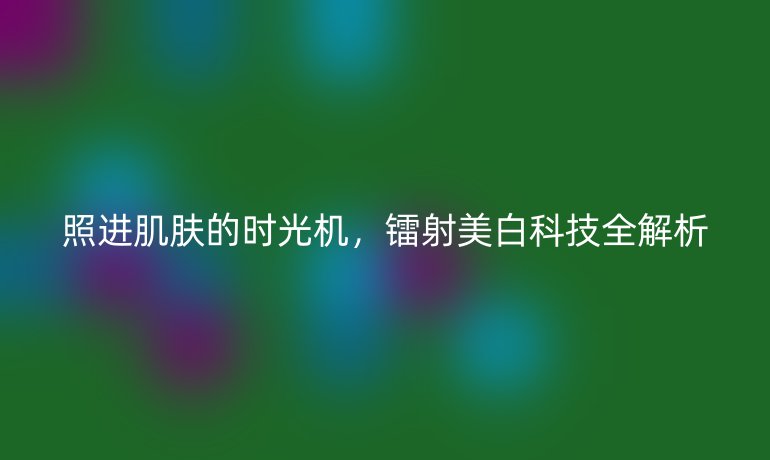 照進(jìn)肌膚的時(shí)光機(jī),鐳射美白科技全解析