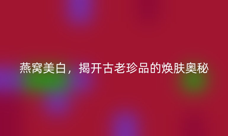 燕窩美白，揭開古老珍品的煥膚奧秘