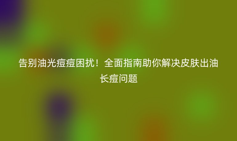 告別油光痘痘困擾！全面指南助你解決皮膚出油長痘問題