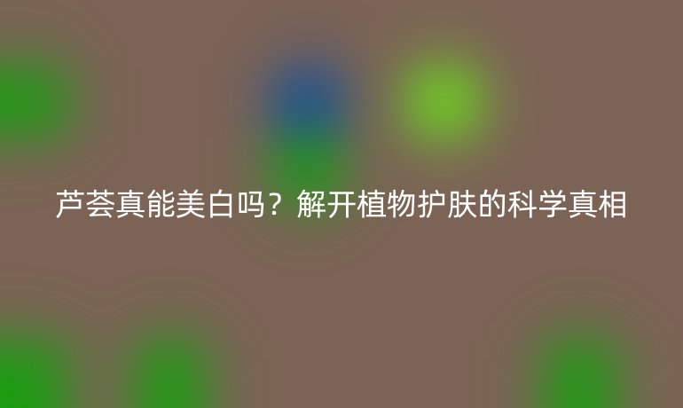 蘆薈真能美白嗎?解開植物護(hù)膚的科學(xué)真相