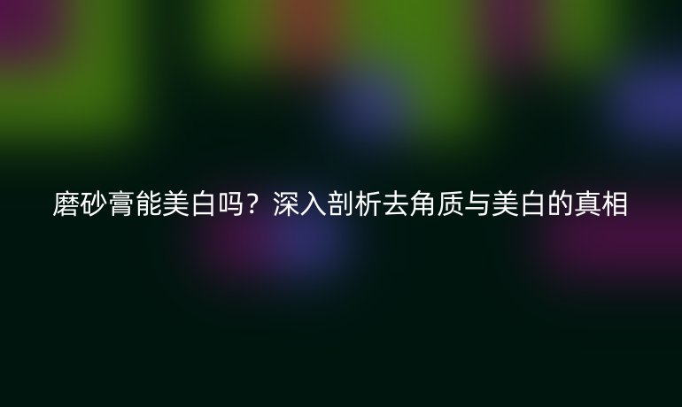 磨砂膏能美白嗎？深入剖析去角質(zhì)與美白的真相