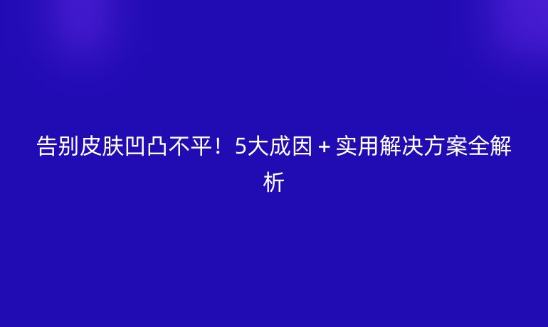 告別皮膚凹凸不平！5大成因＋實(shí)用解決方案全解析