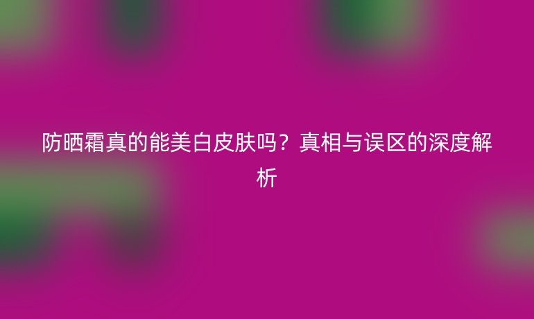 防曬霜真的能美白皮膚嗎？真相與誤區(qū)的深度解析