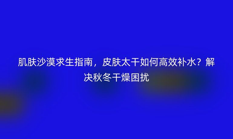 肌膚沙漠求生指南，皮膚太干如何高效補水？解決秋冬干燥困擾