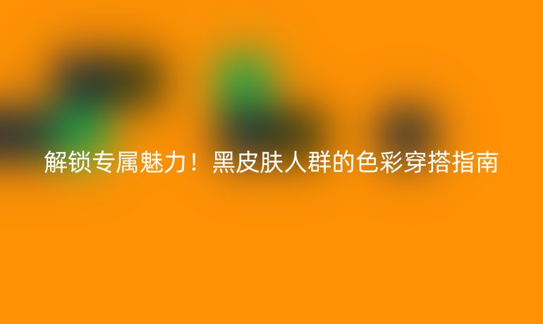 解鎖專屬魅力！黑皮膚人群的色彩穿搭指南