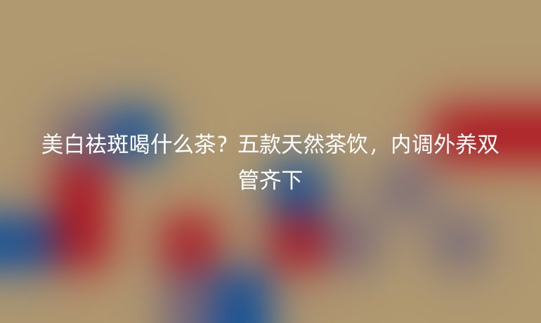 美白祛斑喝什么茶？五款天然茶飲，內(nèi)調(diào)外養(yǎng)雙管齊下