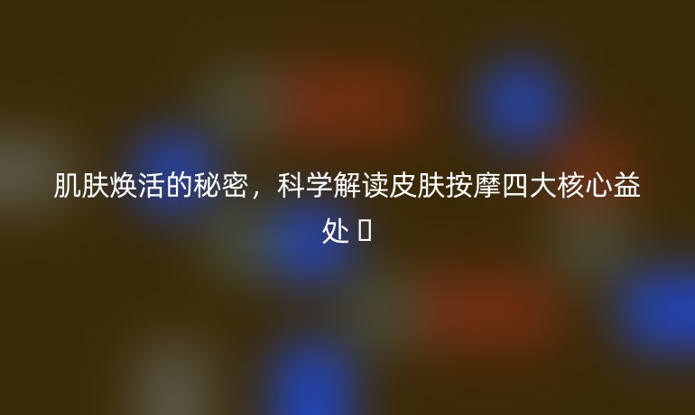 肌膚煥活的秘密，科學解讀皮膚按摩四大核心益處 ?