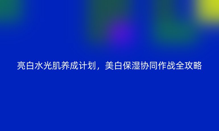亮白水光肌養(yǎng)成計(jì)劃，美白保濕協(xié)同作戰(zhàn)全攻略