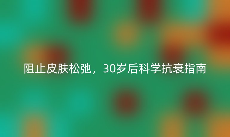 阻止皮膚松弛,30歲后科學(xué)抗衰指南