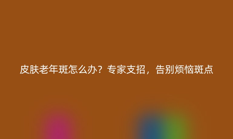 皮膚老年斑怎么辦？專家支招，告別煩惱斑點