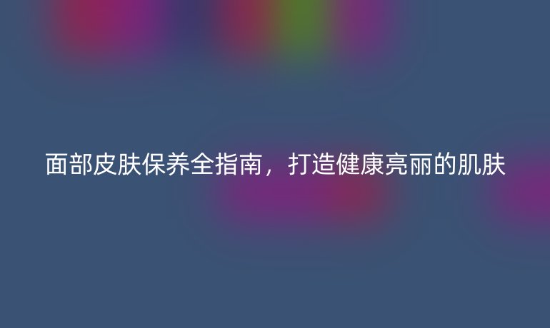 面部皮膚保養(yǎng)全指南，打造健康亮麗的肌膚