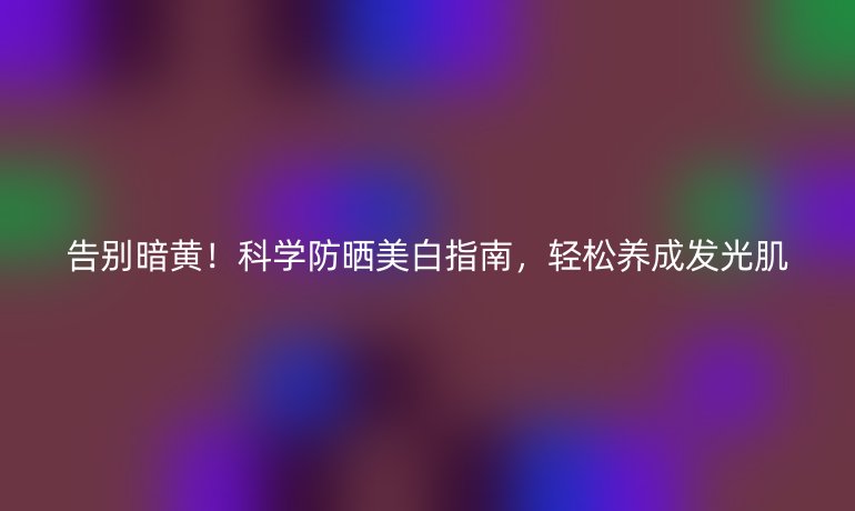 告別暗黃！科學(xué)防曬美白指南，輕松養(yǎng)成發(fā)光肌