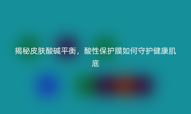 揭秘皮膚酸堿平衡,酸性保護膜如何守護健康肌底