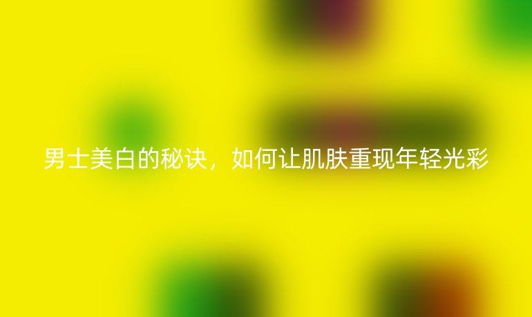 男士美白的秘訣，如何讓肌膚重現(xiàn)年輕光彩
