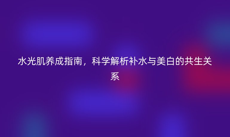 水光肌養(yǎng)成指南,科學解析補水與美白的共生關(guān)系