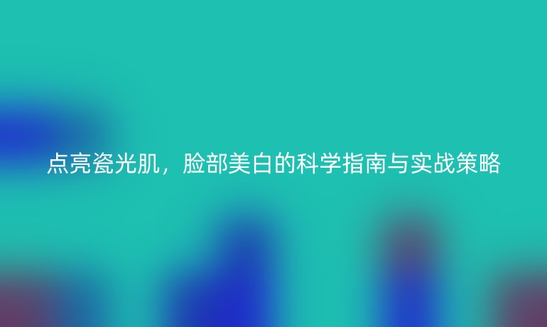 點亮瓷光肌，臉部美白的科學(xué)指南與實戰(zhàn)策略