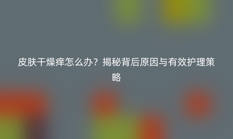 皮膚干燥癢怎么辦？揭秘背后原因與有效護(hù)理策略