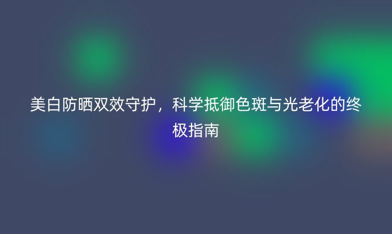 美白防曬雙效守護(hù)，科學(xué)抵御色斑與光老化的終極指南