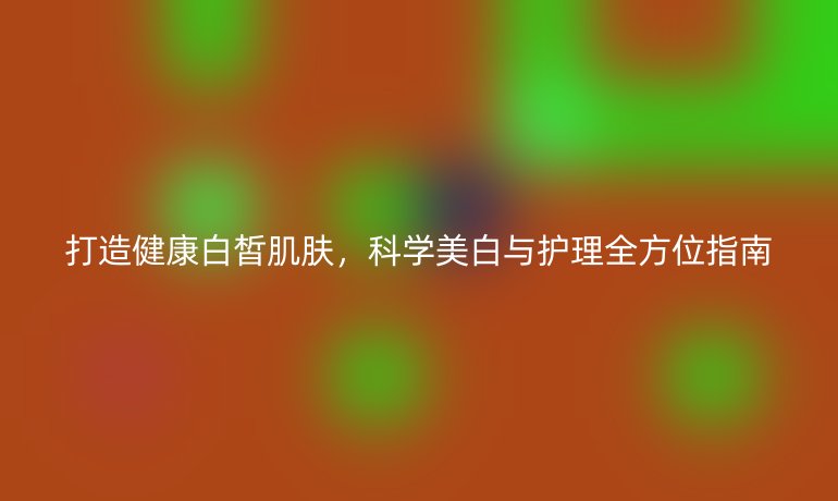 打造健康白皙肌膚，科學美白與護理全方位指南