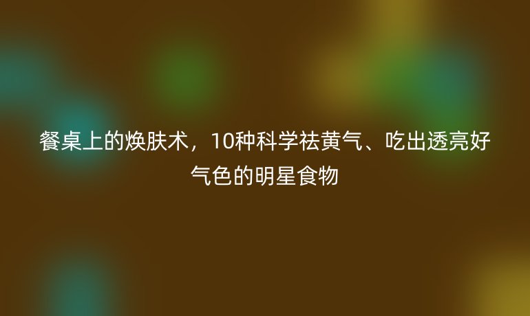 餐桌上的煥膚術(shù)，10種科學祛黃氣、吃出透亮好氣色的明星食物