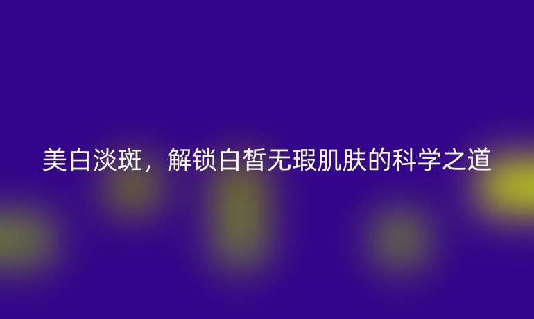 美白淡斑，解鎖白皙無瑕肌膚的科學(xué)之道
