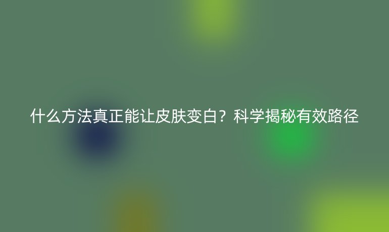 什么方法真正能讓皮膚變白？科學(xué)揭秘有效路徑