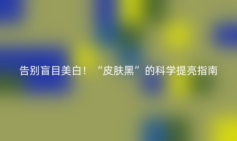告別盲目美白!“皮膚黑”的科學提亮指南