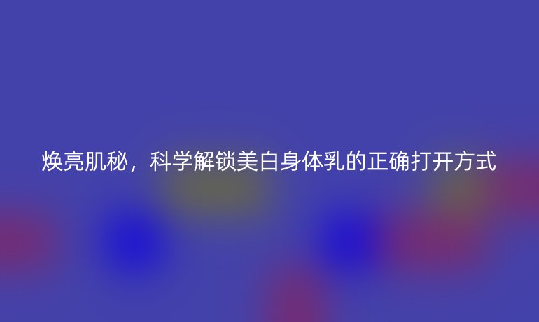 煥亮肌秘，科學(xué)解鎖美白身體乳的正確打開(kāi)方式