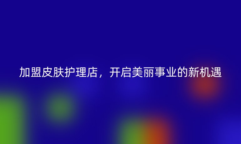加盟皮膚護(hù)理店，開啟美麗事業(yè)的新機(jī)遇