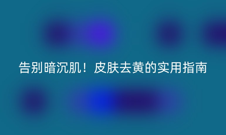 告別暗沉??！皮膚去黃的實用指南