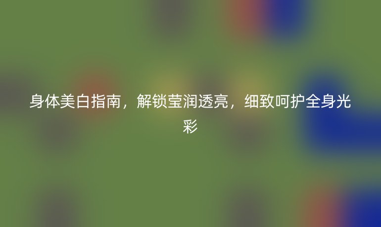 身體美白指南，解鎖瑩潤透亮，細(xì)致呵護(hù)全身光彩