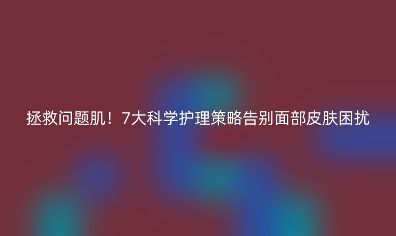 拯救問題肌！7大科學(xué)護(hù)理策略告別面部皮膚困擾